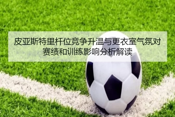 皮亚斯特里杆位竞争升温与更衣室气氛对赛绩和训练影响分析解读